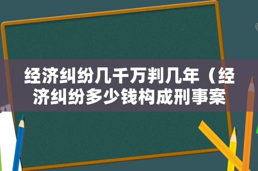 經(jīng)濟(jì)糾紛幾千萬判幾年（經(jīng)濟(jì)糾紛多少錢構(gòu)成刑事案件）