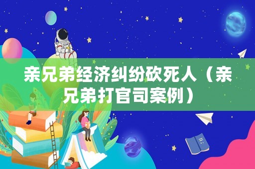 親兄弟經(jīng)濟(jì)糾紛砍死人（親兄弟打官司案例）