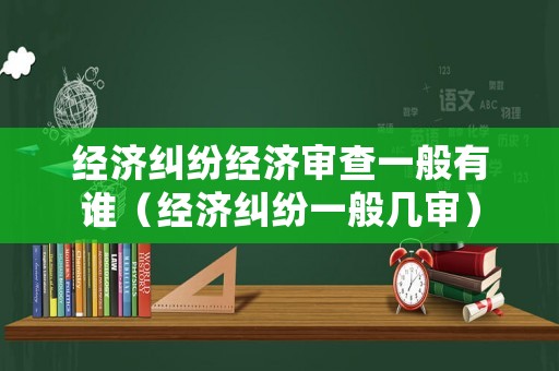 經(jīng)濟(jì)糾紛經(jīng)濟(jì)審查一般有誰(shuí)（經(jīng)濟(jì)糾紛一般幾審）