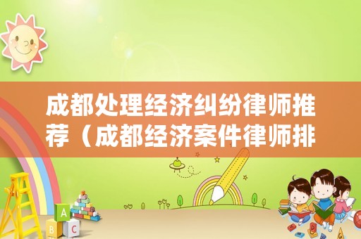 成都處理經(jīng)濟(jì)糾紛律師推薦（成都經(jīng)濟(jì)案件律師排名）