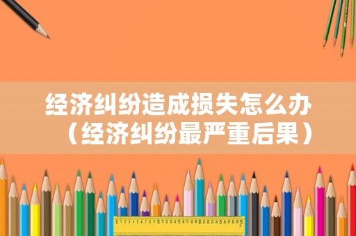 經(jīng)濟糾紛造成損失怎么辦（經(jīng)濟糾紛最嚴重后果）