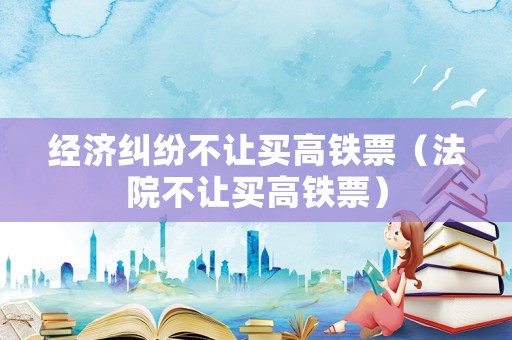 經(jīng)濟糾紛不讓買高鐵票（法院不讓買高鐵票）