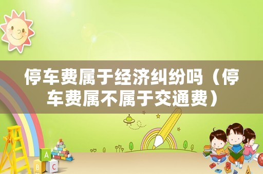 停車費(fèi)屬于經(jīng)濟(jì)糾紛嗎（停車費(fèi)屬不屬于交通費(fèi)）