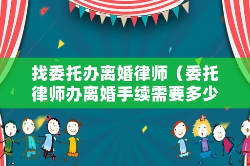 找委托辦離婚律師（委托律師辦離婚手續(xù)需要多少費(fèi)用）