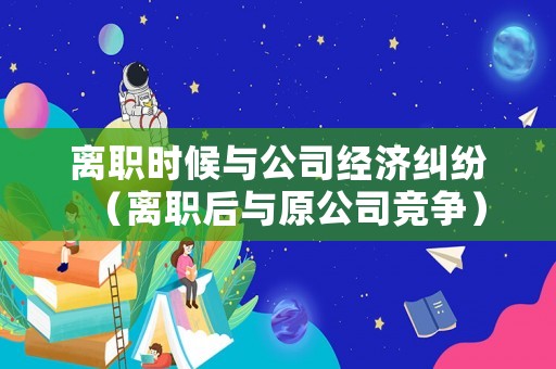 離職時(shí)候與公司經(jīng)濟(jì)糾紛（離職后與原公司競(jìng)爭(zhēng)）