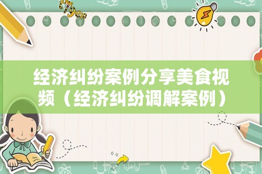 經(jīng)濟(jì)糾紛案例分享美食視頻（經(jīng)濟(jì)糾紛調(diào)解案例）