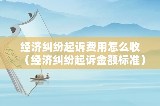 經(jīng)濟(jì)糾紛起訴費(fèi)用怎么收（經(jīng)濟(jì)糾紛起訴金額標(biāo)準(zhǔn)）