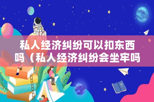 私人經(jīng)濟(jì)糾紛可以扣東西嗎（私人經(jīng)濟(jì)糾紛會坐牢嗎）