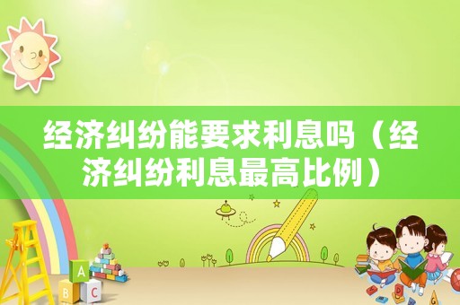 經(jīng)濟(jì)糾紛能要求利息嗎（經(jīng)濟(jì)糾紛利息最高比例）