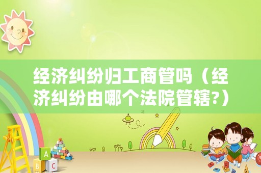 經(jīng)濟糾紛歸工商管嗎（經(jīng)濟糾紛由哪個法院管轄?）