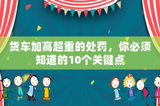 貨車(chē)加高超重的處罰，你必須知道的10個(gè)關(guān)鍵點(diǎn)