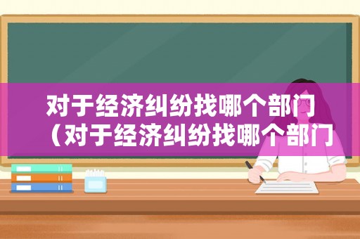 對(duì)于經(jīng)濟(jì)糾紛找哪個(gè)部門（對(duì)于經(jīng)濟(jì)糾紛找哪個(gè)部門投訴）