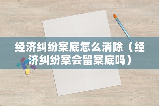 經(jīng)濟(jì)糾紛案底怎么消除（經(jīng)濟(jì)糾紛案會(huì)留案底嗎）