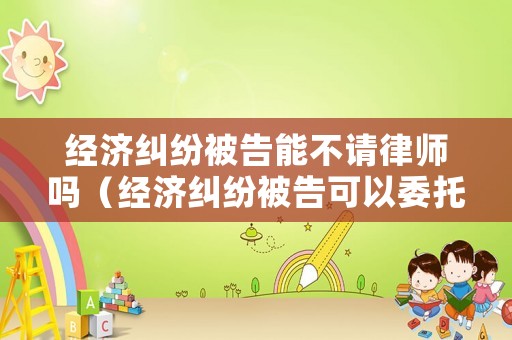 經(jīng)濟糾紛被告能不請律師嗎（經(jīng)濟糾紛被告可以委托律師出庭嗎）