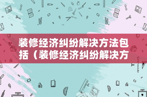 裝修經(jīng)濟糾紛解決方法包括（裝修經(jīng)濟糾紛解決方法包括什么）