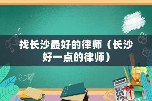 找長(zhǎng)沙最好的律師（長(zhǎng)沙好一點(diǎn)的律師）