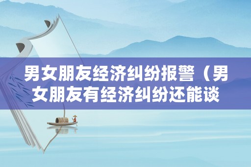 男女朋友經(jīng)濟(jì)糾紛報(bào)警（男女朋友有經(jīng)濟(jì)糾紛還能談感情嗎）