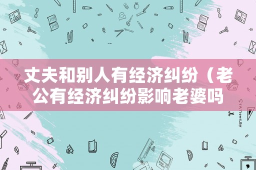 丈夫和別人有經(jīng)濟(jì)糾紛（老公有經(jīng)濟(jì)糾紛影響老婆嗎）