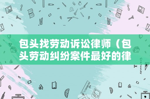 包頭找勞動(dòng)訴訟律師（包頭勞動(dòng)糾紛案件最好的律師）