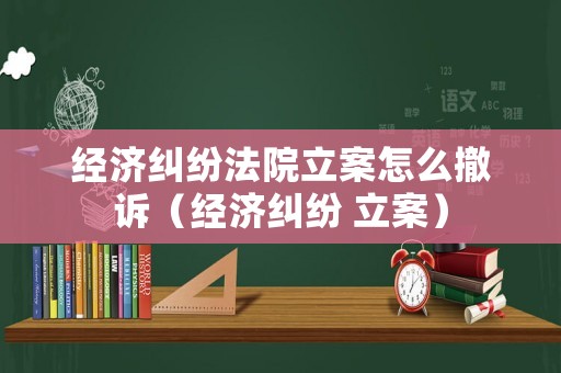經(jīng)濟(jì)糾紛法院立案怎么撤訴（經(jīng)濟(jì)糾紛 立案）