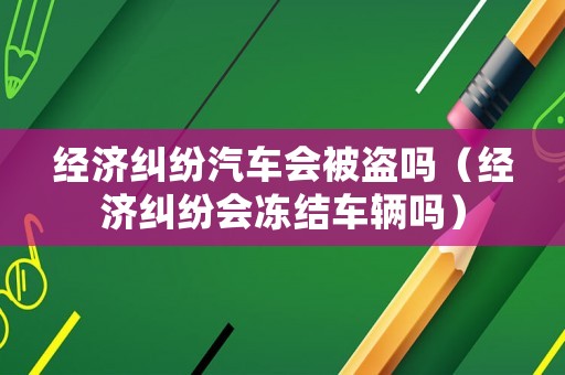 經(jīng)濟(jì)糾紛汽車會被盜嗎（經(jīng)濟(jì)糾紛會凍結(jié)車輛嗎）