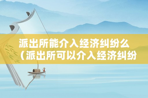 派出所能介入經(jīng)濟糾紛么（派出所可以介入經(jīng)濟糾紛嗎）