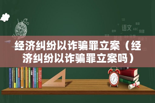 經濟糾紛以詐騙罪立案（經濟糾紛以詐騙罪立案嗎）