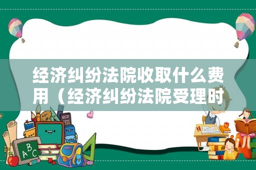 經(jīng)濟糾紛法院收取什么費用（經(jīng)濟糾紛法院受理時間是多長）