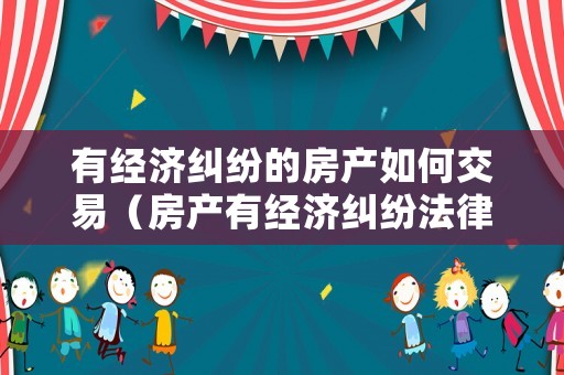 有經(jīng)濟糾紛的房產(chǎn)如何交易（房產(chǎn)有經(jīng)濟糾紛法律糾紛能過戶嗎）
