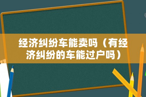經(jīng)濟糾紛車能賣嗎（有經(jīng)濟糾紛的車能過戶嗎）