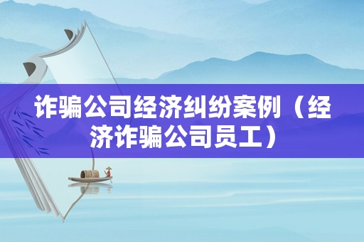 詐騙公司經(jīng)濟(jì)糾紛案例（經(jīng)濟(jì)詐騙公司員工）