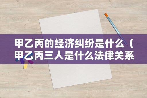 甲乙丙的經(jīng)濟(jì)糾紛是什么（甲乙丙三人是什么法律關(guān)系）
