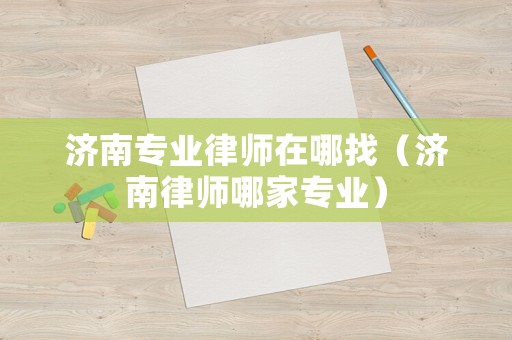 濟(jì)南專業(yè)律師在哪找（濟(jì)南律師哪家專業(yè)）