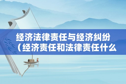 經(jīng)濟(jì)法律責(zé)任與經(jīng)濟(jì)糾紛（經(jīng)濟(jì)責(zé)任和法律責(zé)任什么關(guān)系）