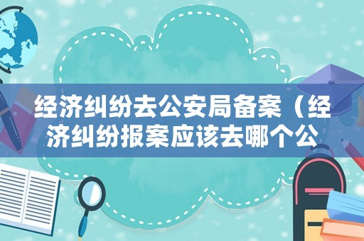 經(jīng)濟(jì)糾紛去公安局備案（經(jīng)濟(jì)糾紛報案應(yīng)該去哪個公安局）