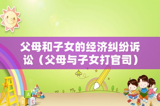 父母和子女的經(jīng)濟(jì)糾紛訴訟（父母與子女打官司）