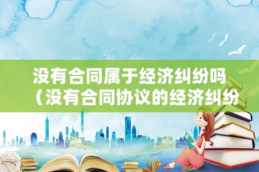 沒有合同屬于經(jīng)濟(jì)糾紛嗎（沒有合同協(xié)議的經(jīng)濟(jì)糾紛該怎么辦）