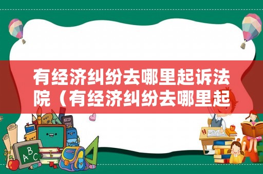 有經濟糾紛去哪里起訴法院（有經濟糾紛去哪里起訴法院呢）