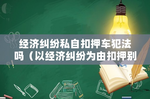 經(jīng)濟糾紛私自扣押車犯法嗎（以經(jīng)濟糾紛為由扣押別人車輛立案標準）