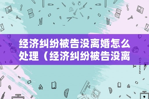 經(jīng)濟(jì)糾紛被告沒離婚怎么處理（經(jīng)濟(jì)糾紛被告沒離婚怎么處理呢）