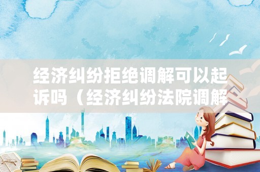 經(jīng)濟糾紛拒絕調解可以起訴嗎（經(jīng)濟糾紛法院調解不成會怎么處理）