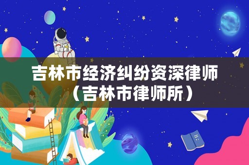 吉林市經(jīng)濟(jì)糾紛資深律師（吉林市律師所）