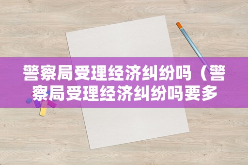 警察局受理經(jīng)濟(jì)糾紛嗎（警察局受理經(jīng)濟(jì)糾紛嗎要多久）