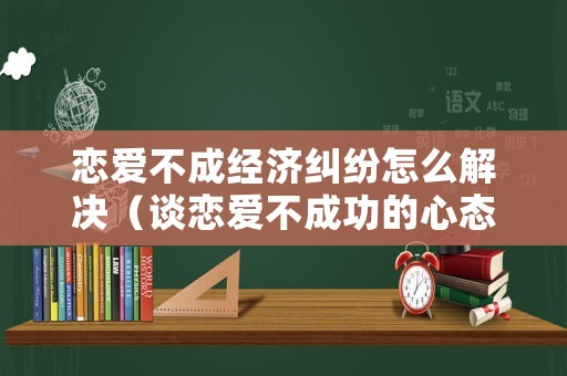 戀愛不成經(jīng)濟(jì)糾紛怎么解決（談戀愛不成功的心態(tài)）