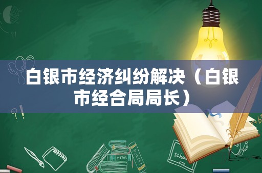 白銀市經(jīng)濟(jì)糾紛解決（白銀市經(jīng)合局局長）