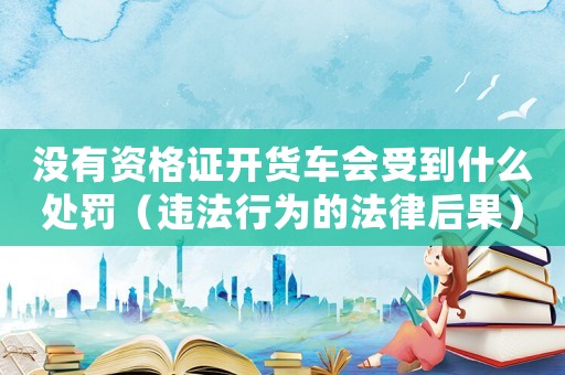 沒有資格證開貨車會受到什么處罰（違法行為的法律后果）