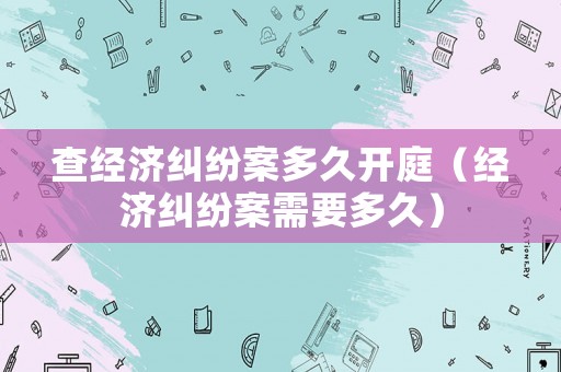 查經(jīng)濟(jì)糾紛案多久開(kāi)庭（經(jīng)濟(jì)糾紛案需要多久）
