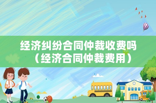 經(jīng)濟(jì)糾紛合同仲裁收費(fèi)嗎（經(jīng)濟(jì)合同仲裁費(fèi)用）