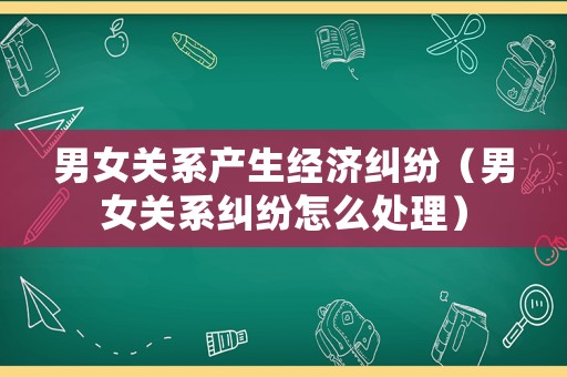男女關(guān)系產(chǎn)生經(jīng)濟糾紛（男女關(guān)系糾紛怎么處理）