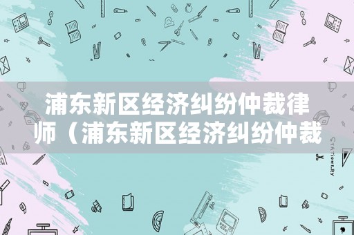 浦東新區(qū)經(jīng)濟糾紛仲裁律師（浦東新區(qū)經(jīng)濟糾紛仲裁律師事務(wù)所）
